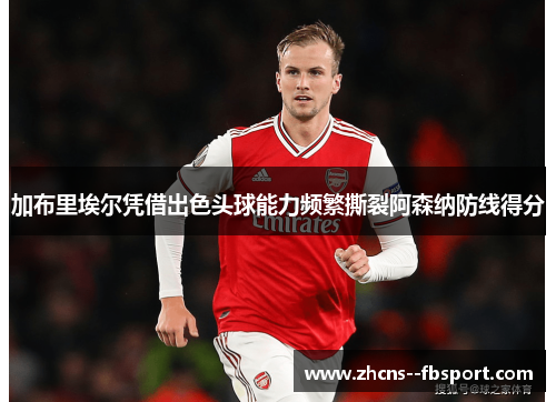 加布里埃尔凭借出色头球能力频繁撕裂阿森纳防线得分 加布里埃尔凭借出色头球能力频繁撕裂阿森纳防线得分
